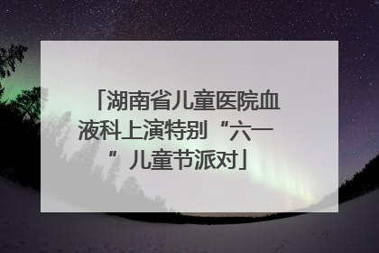 湖南省儿童医院血液科上演特别“六一”儿童节派对