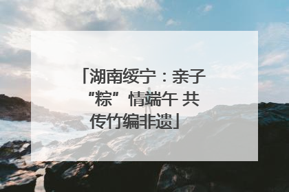 湖南绥宁：亲子“粽”情端午 共传竹编非遗