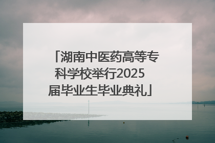 湖南中医药高等专科学校举行2025届毕业生毕业典礼