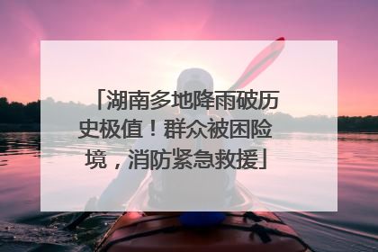 湖南多地降雨破历史极值！群众被困险境，消防紧急救援
