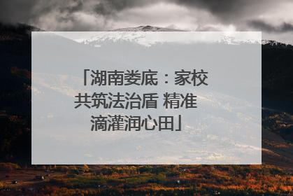 湖南娄底：家校共筑法治盾 精准滴灌润心田