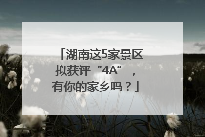湖南这5家景区拟获评“4A”，有你的家乡吗？