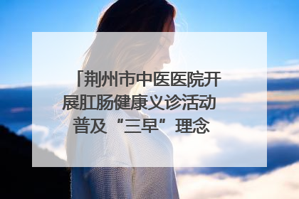 荆州市中医医院开展肛肠健康义诊活动 普及“三早”理念 传递健康生活