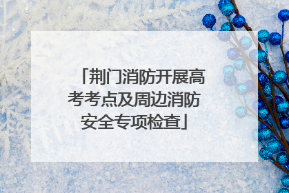 荆门消防开展高考考点及周边消防安全专项检查
