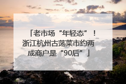 老市场“年轻态”！浙江杭州古荡菜市约两成商户是“90后”