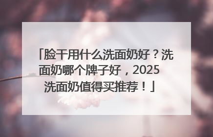 脸干用什么洗面奶好？洗面奶哪个牌子好，2025洗面奶值得买推荐！