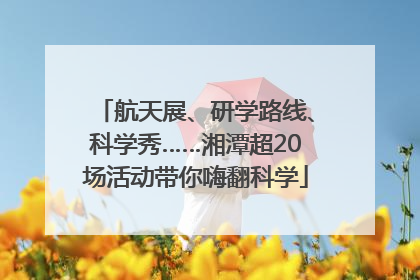 航天展、研学路线、科学秀……湘潭超20场活动带你嗨翻科学