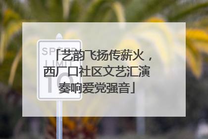艺韵飞扬传薪火，西厂口社区文艺汇演奏响爱党强音