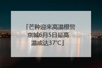 芒种迎来高温橙警 京城6月5日最高温或达37℃