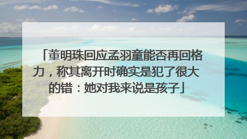 董明珠回应孟羽童能否再回格力，称其离开时确实是犯了很大的错：她对我来说是孩子