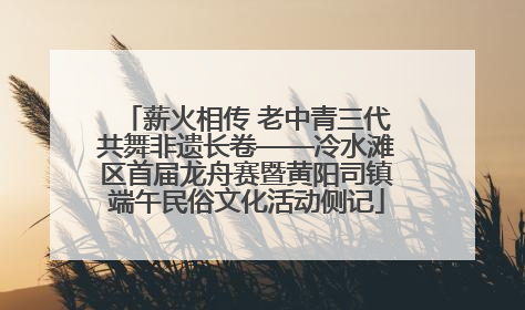 薪火相传 老中青三代共舞非遗长卷——冷水滩区首届龙舟赛暨黄阳司镇端午民俗文化活动侧记