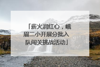 薪火润红心，峨眉二小开展分批入队闯关挑战活动