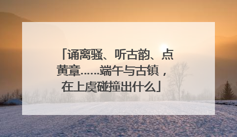 诵离骚、听古韵、点黄章……端午与古镇，在上虞碰撞出什么