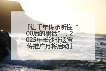 让千年传承听懂“00后的黑话”，2025年长沙非遗宣传推广月将启动