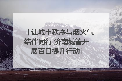 让城市秩序与烟火气结伴同行 济南城管开展百日提升行动