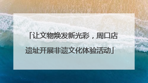 让文物焕发新光彩，周口店遗址开展非遗文化体验活动