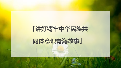讲好铸牢中华民族共同体意识青海故事