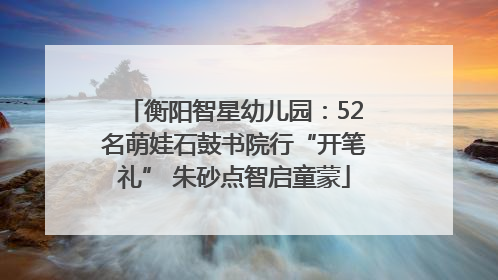 衡阳智星幼儿园：52名萌娃石鼓书院行“开笔礼” 朱砂点智启童蒙
