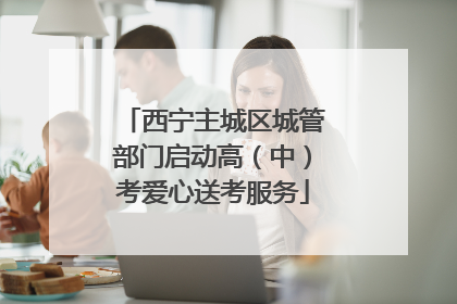 西宁主城区城管部门启动高（中）考爱心送考服务