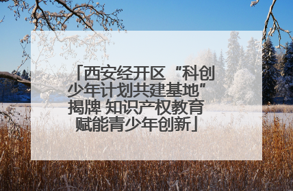 西安经开区“科创少年计划共建基地”揭牌 知识产权教育赋能青少年创新
