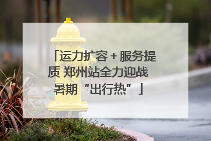 运力扩容＋服务提质 郑州站全力迎战暑期“出行热”