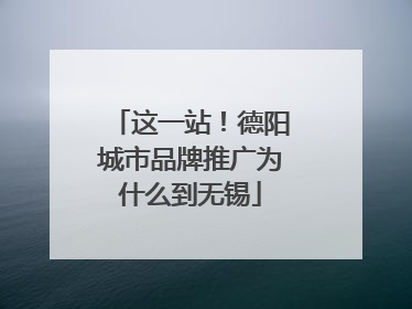 这一站！德阳城市品牌推广为什么到无锡