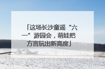 这场长沙童谣“六一”游园会，萌娃把方言玩出新高度