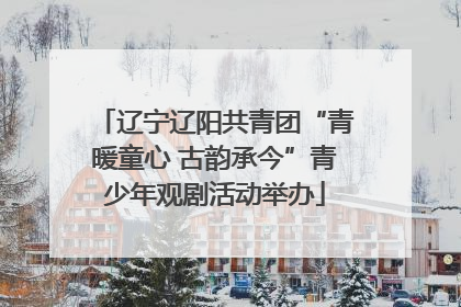 辽宁辽阳共青团“青暖童心 古韵承今”青少年观剧活动举办