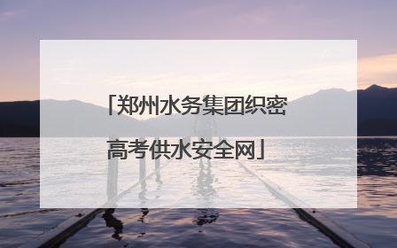 郑州水务集团织密高考供水安全网