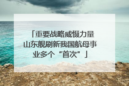 重要战略威慑力量 山东舰刷新我国航母事业多个“首次”