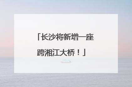 长沙将新增一座跨湘江大桥！