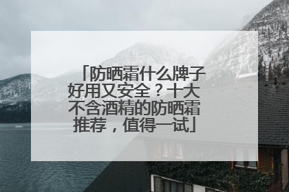 防晒霜什么牌子好用又安全？十大不含酒精的防晒霜推荐，值得一试