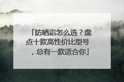 防晒霜怎么选？盘点十款高性价比型号，总有一款适合你