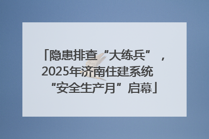 隐患排查“大练兵”，2025年济南住建系统“安全生产月”启幕