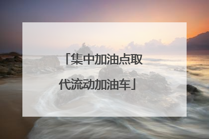 集中加油点取代流动加油车
