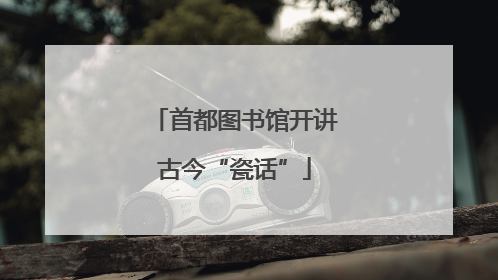 首都图书馆开讲古今“瓷话”