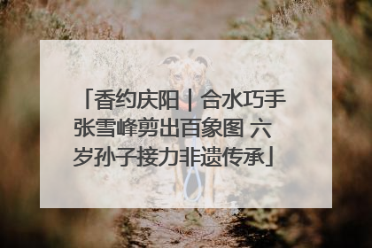 香约庆阳｜合水巧手张雪峰剪出百象图 六岁孙子接力非遗传承