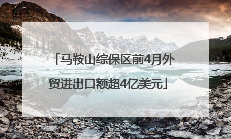 马鞍山综保区前4月外贸进出口额超4亿美元