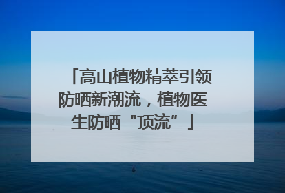高山植物精萃引领防晒新潮流，植物医生防晒“顶流”