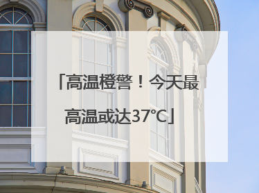 高温橙警！今天最高温或达37℃