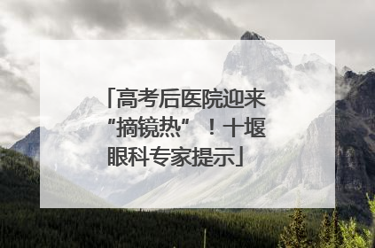 高考后医院迎来“摘镜热”！十堰眼科专家提示