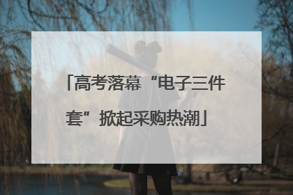 高考落幕“电子三件套”掀起采购热潮