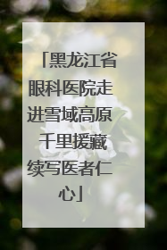 黑龙江省眼科医院走进雪域高原 千里援藏续写医者仁心