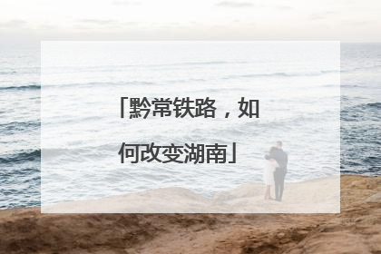 黔常铁路，如何改变湖南