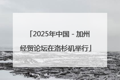 2025年中国－加州经贸论坛在洛杉矶举行