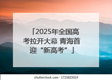 2025年全国高考拉开大幕 青海首迎“新高考”