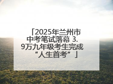 2025年兰州市中考笔试落幕 3.9万九年级考生完成“人生首考”