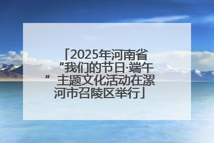 2025年河南省“我们的节日·端午”主题文化活动在漯河市召陵区举行