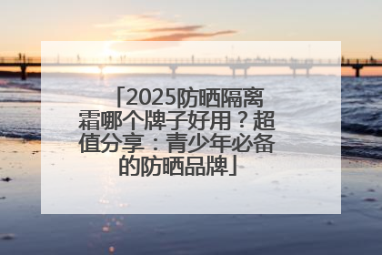 2025防晒隔离霜哪个牌子好用？超值分享：青少年必备的防晒品牌