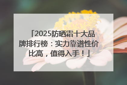2025防晒霜十大品牌排行榜：实力靠谱性价比高，值得入手！